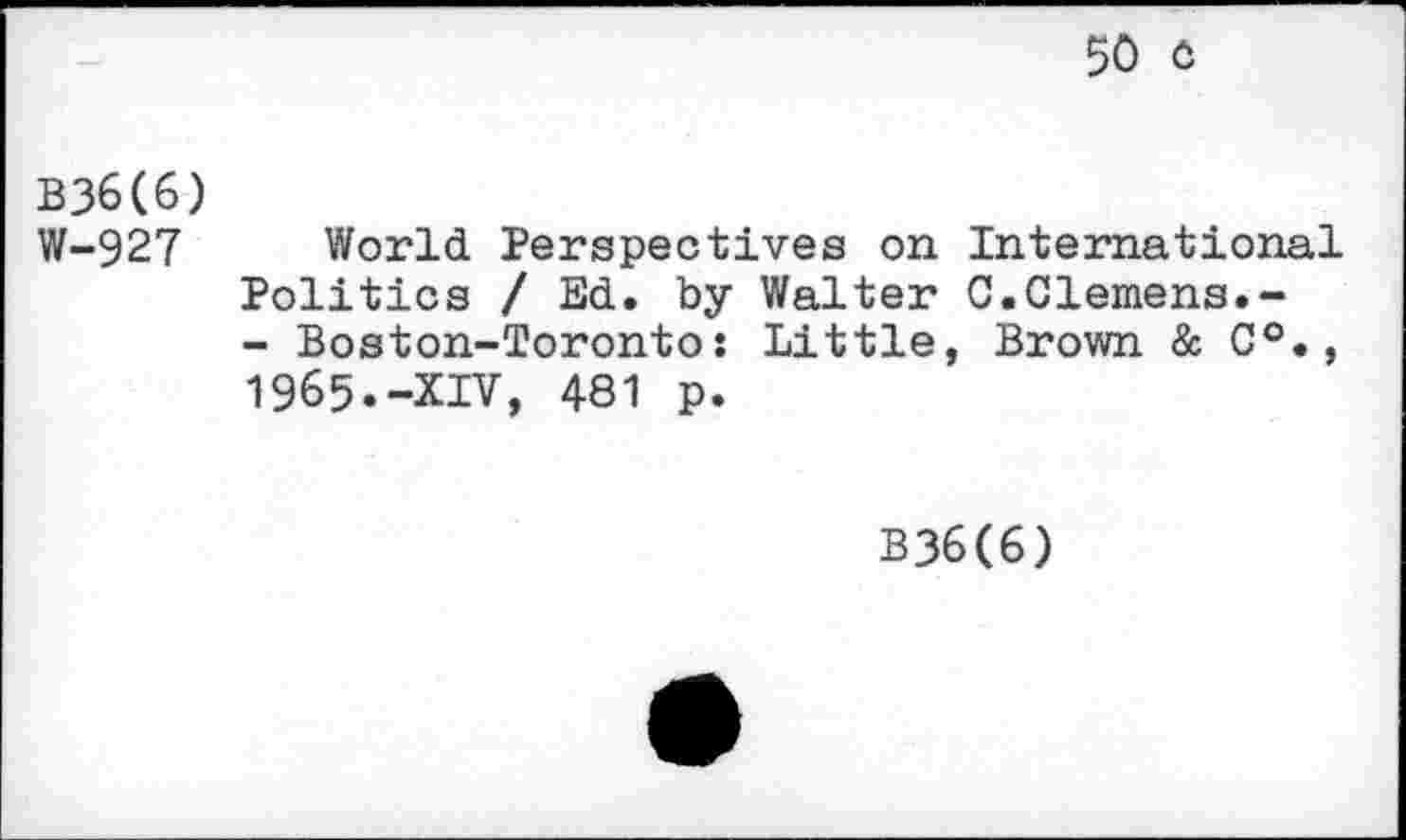 ﻿50 C
B36(6) W-927
World Perspectives on International Politics / Ed. by Walter C.Clemens.-- Boston-Toronto: Little, Brown & C°., 1965.-XIV, 481 p.
B36(6)